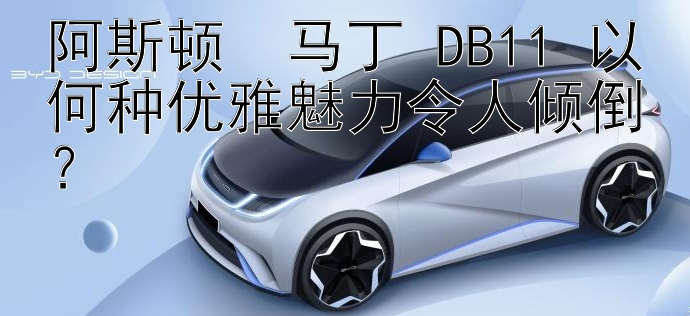 阿斯顿・马丁 DB11 以何种优雅魅力令人倾倒？