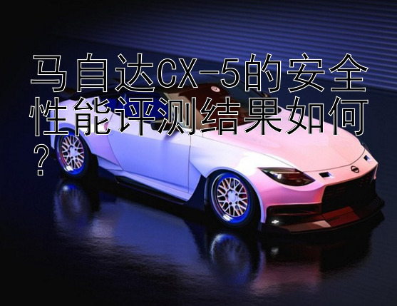 马自达CX-5的安全性能评测结果如何？