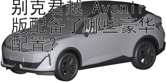 别克君越 Avenir 版配备了哪些豪华配置？