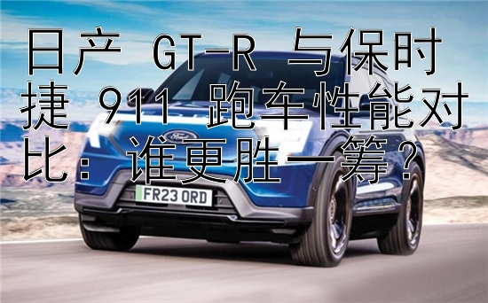 日产 GT-R 与保时捷 911 跑车性能对比：谁更胜一筹？