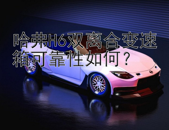 哈弗H6双离合变速箱可靠性如何？