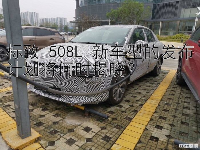 标致 508L 新车型的发布计划将何时揭晓？