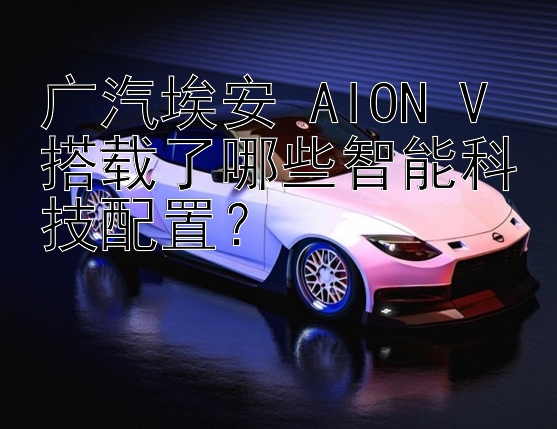 广汽埃安 AION V 搭载了哪些智能科技配置？