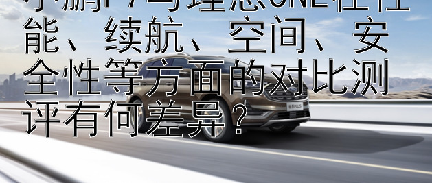 小鹏P7与理想ONE在性能、续航、空间、安全性等方面的对比测评有何差异？