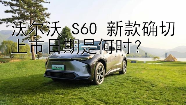 沃尔沃 S60 新款确切上市日期是何时？