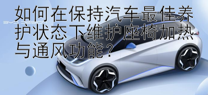 如何在保持汽车最佳养护状态下维护座椅加热与通风功能？