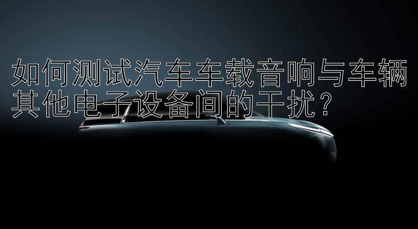 如何测试汽车车载音响与车辆其他电子设备间的干扰？