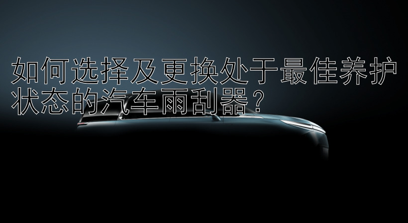 如何选择及更换处于最佳养护状态的汽车雨刮器？