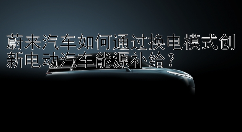 蔚来汽车如何通过换电模式创新电动汽车能源补给？