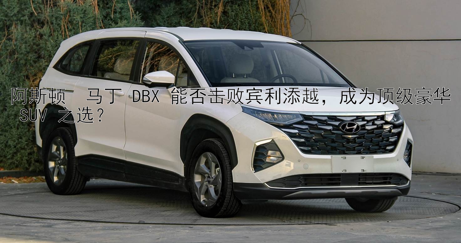 阿斯顿・马丁 DBX 能否击败宾利添越，成为顶级豪华 SUV 之选？