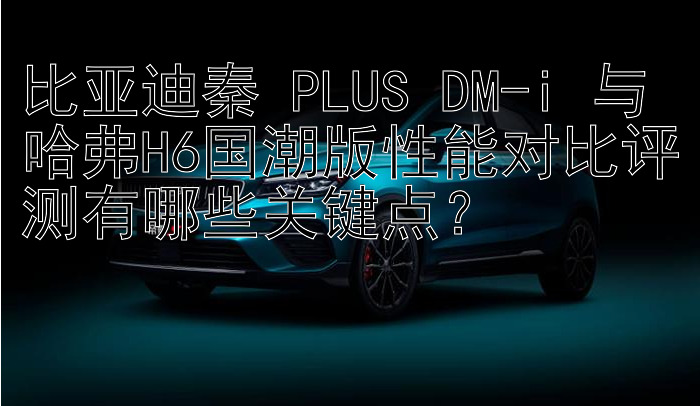 比亚迪秦 PLUS DM-i 与哈弗H6国潮版性能对比评测有哪些关键点？