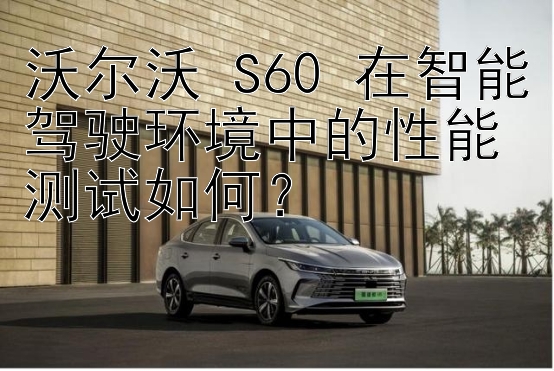 沃尔沃 S60 在智能驾驶环境中的性能测试如何？