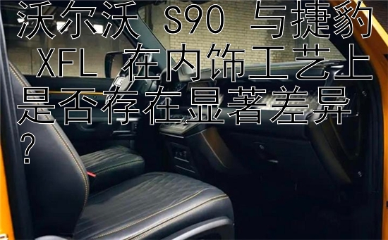 沃尔沃 S90 与捷豹 XFL 在内饰工艺上是否存在显著差异？