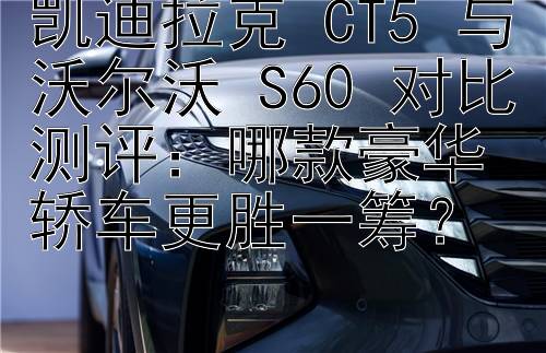 凯迪拉克 CT5 与沃尔沃 S60 对比测评：哪款豪华轿车更胜一筹？