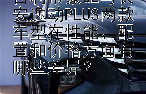 吉利帝豪GL与长安逸动PLUS两款车型在性能、配置和价格方面有哪些差异？