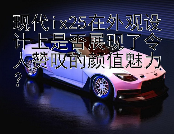 现代ix25在外观设计上是否展现了令人赞叹的颜值魅力？