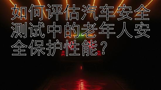 如何评估汽车安全测试中的老年人安全保护性能？