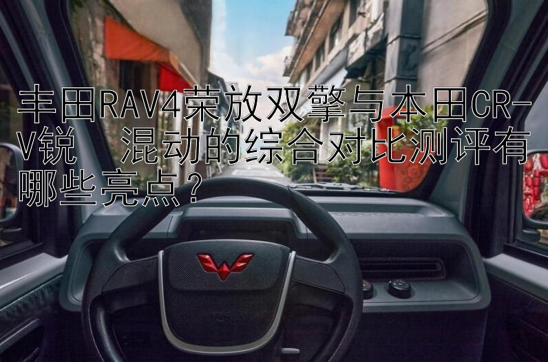 丰田RAV4荣放双擎与本田CR-V锐・混动的综合对比测评有哪些亮点？