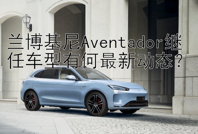 兰博基尼Aventador继任车型有何最新动态？