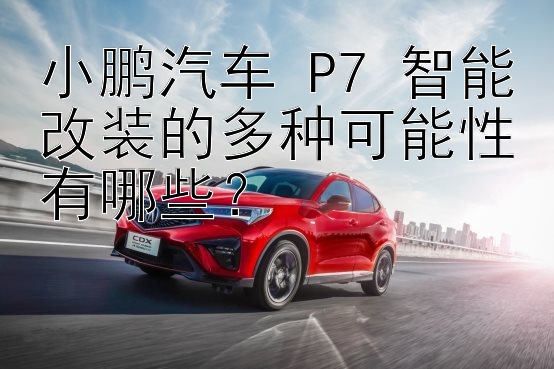 小鹏汽车 P7 智能改装的多种可能性有哪些？