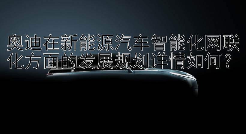 奥迪在新能源汽车智能化网联化方面的发展规划详情如何？