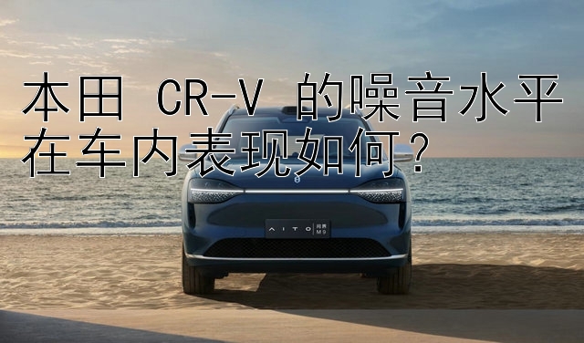 本田 CR-V 的噪音水平在车内表现如何？