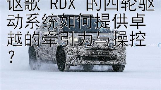 讴歌 RDX 的四轮驱动系统如何提供卓越的牵引力与操控？