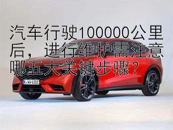 汽车行驶100000公里后，进行维护需注意哪五大关键步骤？