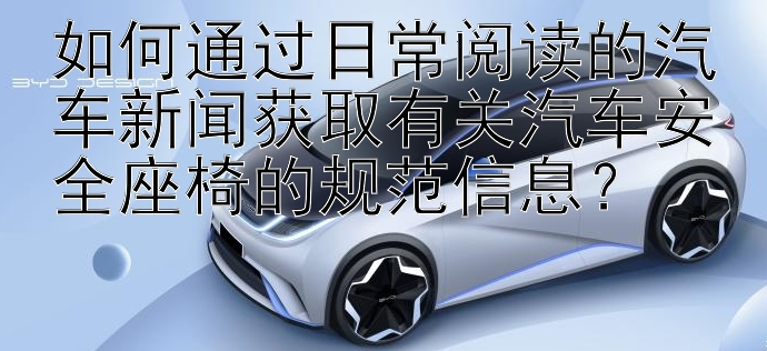 如何通过日常阅读的汽车新闻获取有关汽车安全座椅的规范信息？