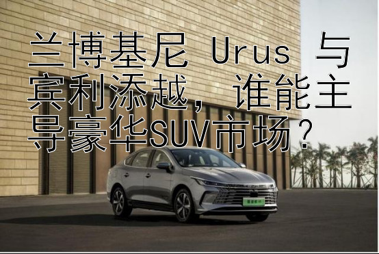 兰博基尼 Urus 与宾利添越，谁能主导豪华SUV市场？