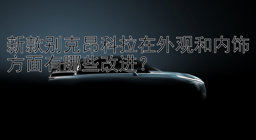 新款别克昂科拉在外观和内饰方面有哪些改进？