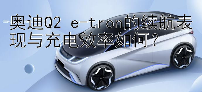 奥迪Q2 e-tron的续航表现与充电效率如何？