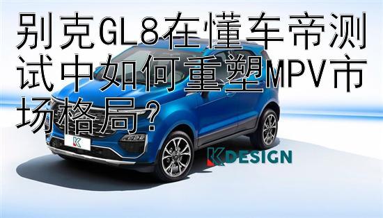 别克GL8在懂车帝测试中如何重塑MPV市场格局？