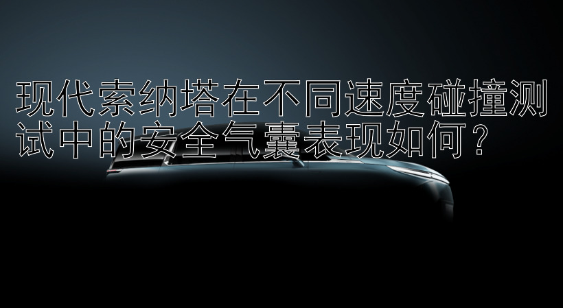 现代索纳塔在不同速度碰撞测试中的安全气囊表现如何？