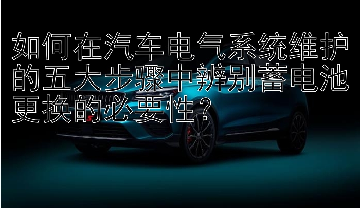 如何在汽车电气系统维护的五大步骤中辨别蓄电池更换的必要性？