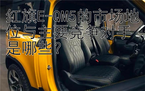 红旗E-QM5的市场地位与主要竞争对手是哪些？