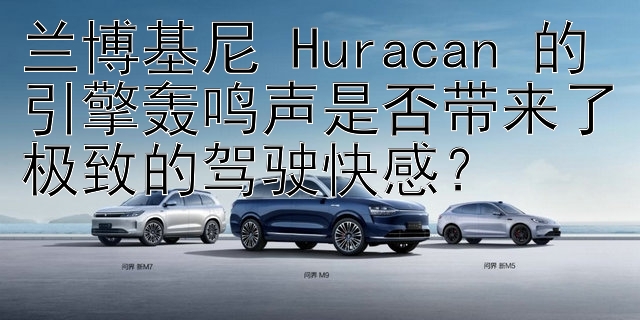 兰博基尼 Huracan 的引擎轰鸣声是否带来了极致的驾驶快感？