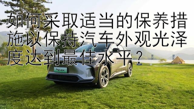 如何采取适当的保养措施以保持汽车外观光泽度达到最佳水平？