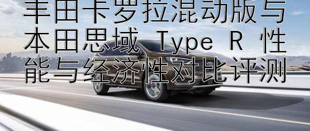 丰田卡罗拉混动版与本田思域 Type R 性能与经济性对比评测