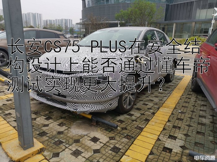 长安CS75 PLUS在安全结构设计上能否通过懂车帝测试实现更大提升？