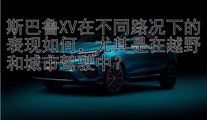 斯巴鲁XV在不同路况下的表现如何，尤其是在越野和城市驾驶中？