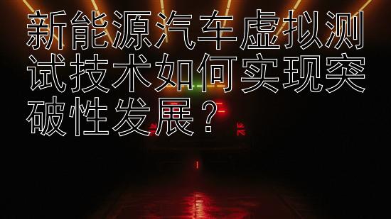 新能源汽车虚拟测试技术如何实现突破性发展？