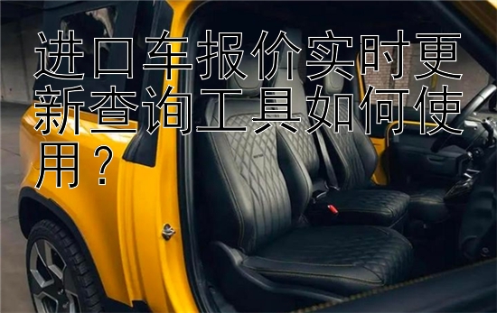 进口车报价实时更新查询工具如何使用？