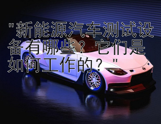 新能源汽车测试设备有哪些？它们是如何工作的？