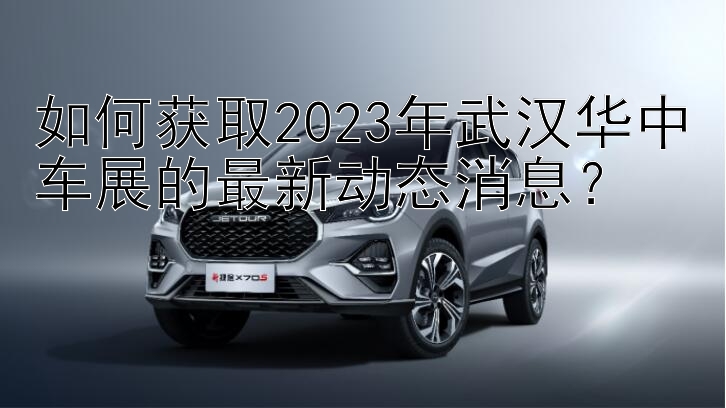 如何获取2023年武汉华中车展的最新动态消息？