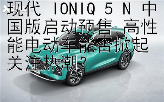 现代 IONIQ 5 N 中国版启动预售 高性能电动车能否掀起关注热潮？