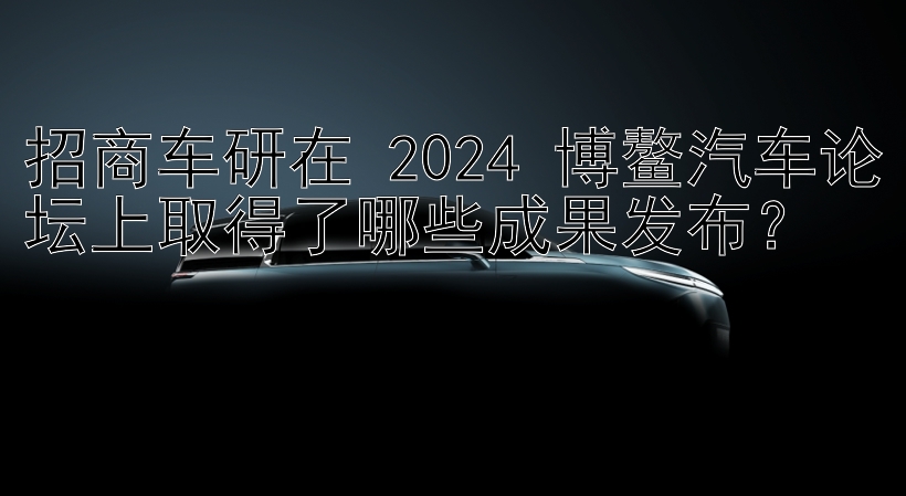 招商车研在 2024 博鳌汽车论坛上取得了哪些成果发布？