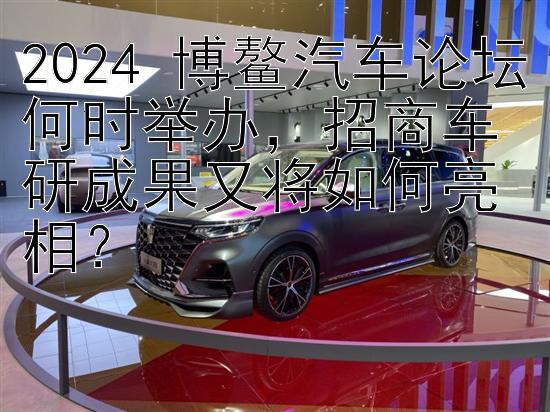 2024 博鳌汽车论坛何时举办，招商车研成果又将如何亮相？