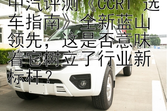 中汽评测《CCRT 选车指南》全新蓝山领先，这是否意味着它树立了行业新标杆？