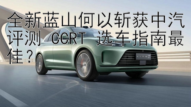 全新蓝山何以斩获中汽评测 CCRT 选车指南最佳？